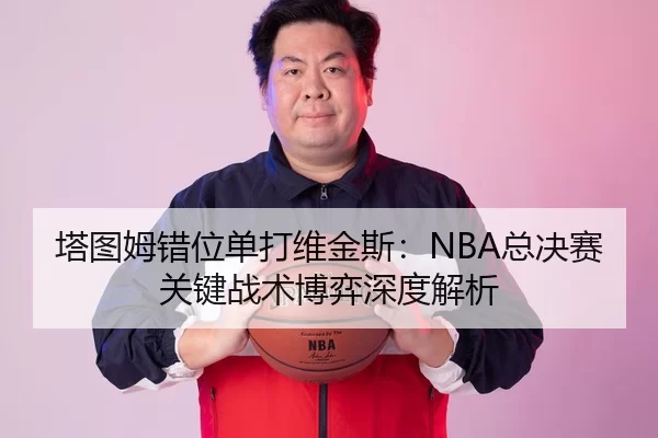 塔图姆错位单打维金斯：NBA总决赛关键战术博弈深度解析