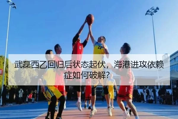 武磊西乙回归后状态起伏，海港进攻依赖症如何破解？